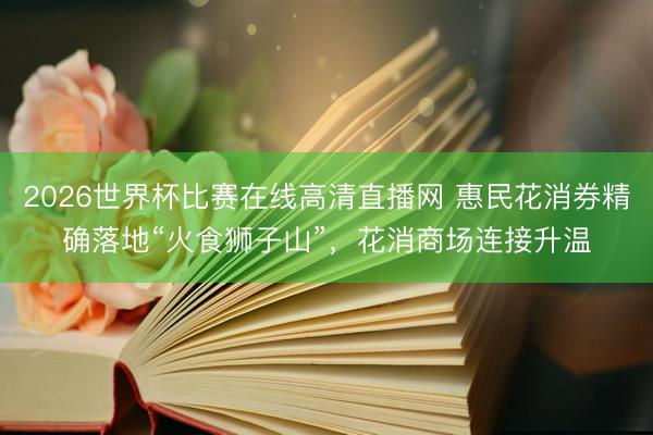 2026世界杯比赛在线高清直播网 惠民花消券精确落地“火食狮子山”，花消商场连接升温