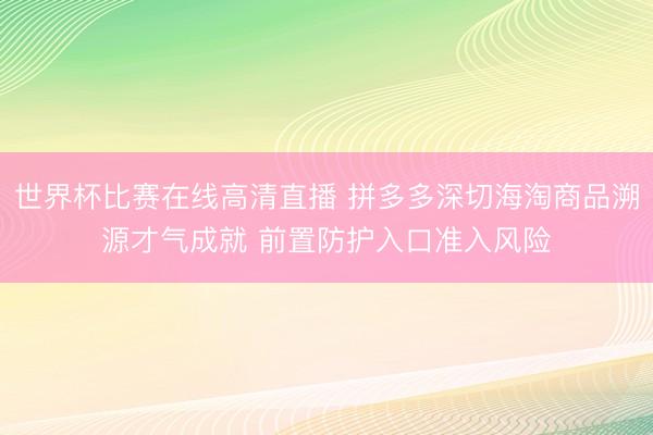 世界杯比赛在线高清直播 拼多多深切海淘商品溯源才气成就 前置防护入口准入风险