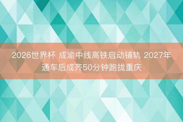 2026世界杯 成渝中线高铁启动铺轨 2027年通车后成齐50分钟跑拢重庆