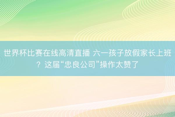 世界杯比赛在线高清直播 六一孩子放假家长上班？这届“忠良公司”操作太赞了