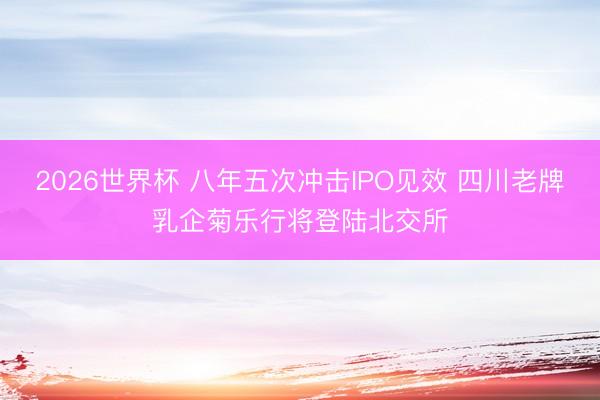 2026世界杯 八年五次冲击IPO见效 四川老牌乳企菊乐行将登陆北交所