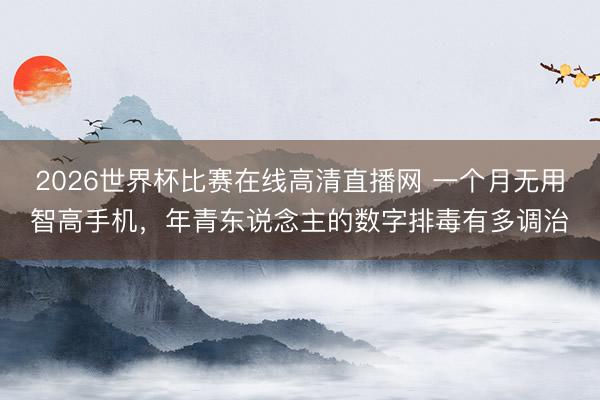 2026世界杯比赛在线高清直播网 一个月无用智高手机，年青东说念主的数字排毒有多调治