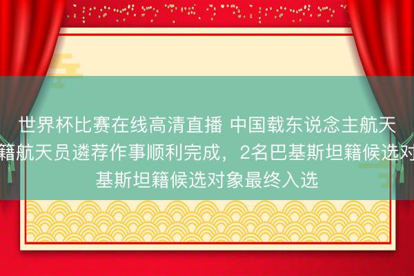 世界杯比赛在线高清直播 中国载东说念主航天工程首批外籍航天员遴荐作事顺利完成，2名巴基斯坦籍候选对象最终入选