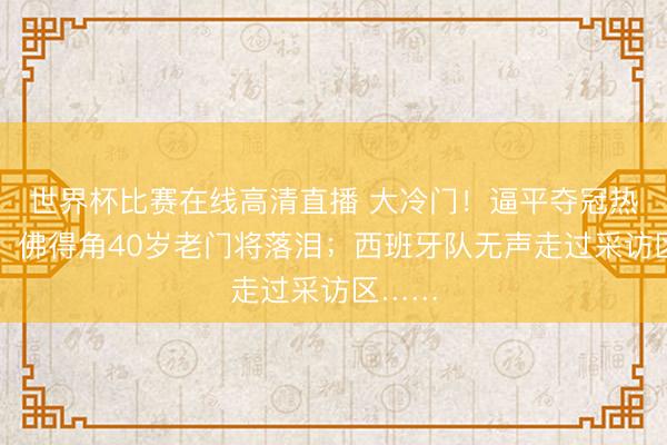 世界杯比赛在线高清直播 大冷门！逼平夺冠热点队，佛得角40岁老门将落泪；西班牙队无声走过采访区……