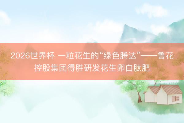 2026世界杯 一粒花生的“绿色腾达”——鲁花控股集团得胜研发花生卵白肽肥
