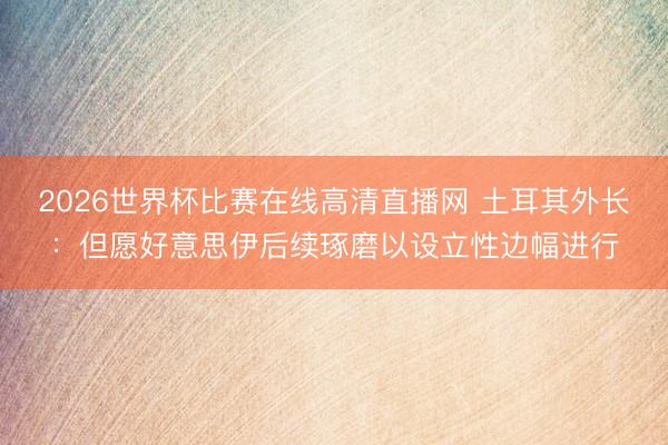 2026世界杯比赛在线高清直播网 土耳其外长：但愿好意思伊后续琢磨以设立性边幅进行
