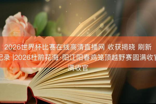2026世界杯比赛在线高清直播网 收获揭晓 刷新记录 |2026杜鹃花海·阳江阳春鸡笼顶越野赛圆满收官