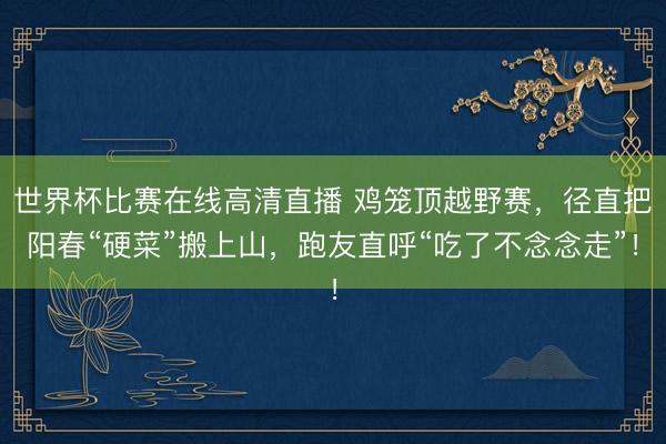 世界杯比赛在线高清直播 鸡笼顶越野赛,径直把阳春“硬菜”搬上山,跑友直呼“吃了不念念走”!