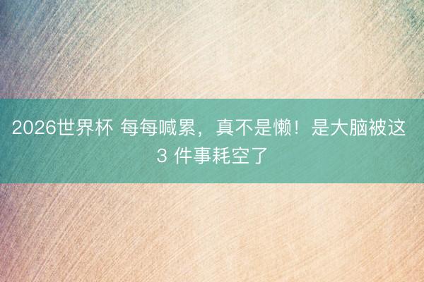 2026世界杯 每每喊累，真不是懒！是大脑被这 3 件事耗空了