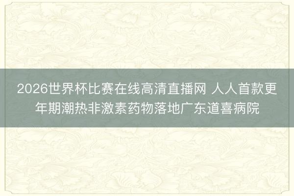 2026世界杯比赛在线高清直播网 人人首款更年期潮热非激素药物落地广东道喜病院