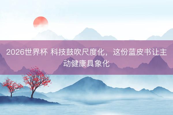 2026世界杯 科技鼓吹尺度化，这份蓝皮书让主动健康具象化