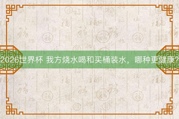 2026世界杯 我方烧水喝和买桶装水，哪种更健康？