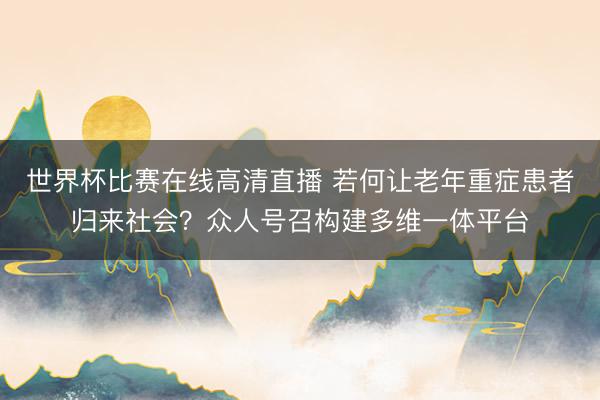世界杯比赛在线高清直播 若何让老年重症患者归来社会？众人号召构建多维一体平台