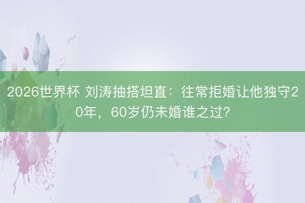 2026世界杯 刘涛抽搭坦直：往常拒婚让他独守20年，60岁仍未婚谁之过？