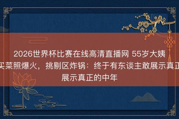 2026世界杯比赛在线高清直播网 55岁大姨晒素颜买菜照爆火，挑剔区炸锅：终于有东谈主敢展示真正的中年