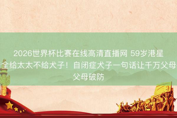 2026世界杯比赛在线高清直播网 59岁港星遗产全给太太不给犬子！自闭症犬子一句话让千万父母破防
