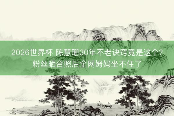 2026世界杯 陈慧珊30年不老诀窍竟是这个？粉丝晒合照后全网姆妈坐不住了