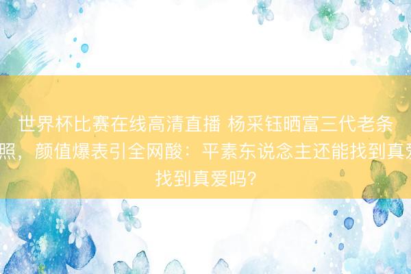 世界杯比赛在线高清直播 杨采钰晒富三代老条约聚照，颜值爆表引全网酸：平素东说念主还能找到真爱吗？