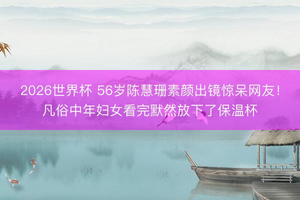 2026世界杯 56岁陈慧珊素颜出镜惊呆网友！凡俗中年妇女看完默然放下了保温杯