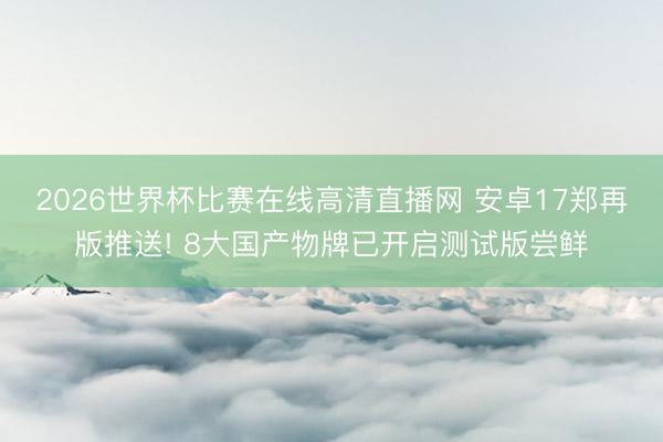 2026世界杯比赛在线高清直播网 安卓17郑再版推送! 8大国产物牌已开启测试版尝鲜