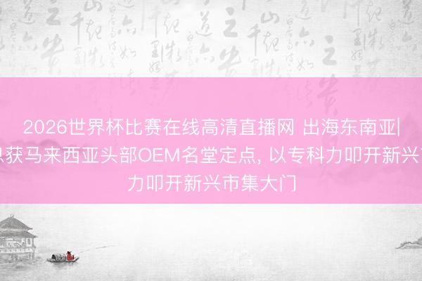 2026世界杯比赛在线高清直播网 出海东南亚|光庭信息获马来西亚头部OEM名堂定点， 以专科力叩开新兴市集大门