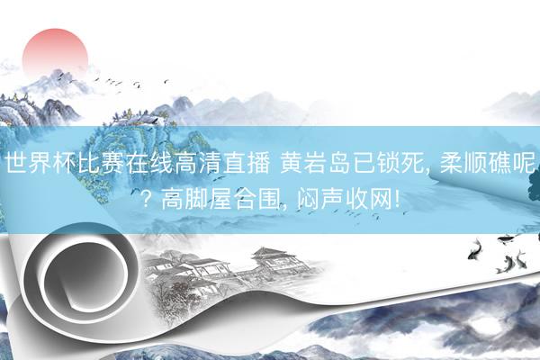 世界杯比赛在线高清直播 黄岩岛已锁死， 柔顺礁呢? 高脚屋合围， 闷声收网!