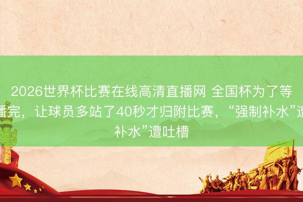 2026世界杯比赛在线高清直播网 全国杯为了等告白播完，让球员多站了40秒才归附比赛，“强制补水”遭吐槽
