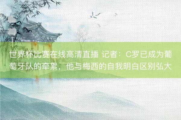 世界杯比赛在线高清直播 记者：C罗已成为葡萄牙队的牵累，他与梅西的自我明白区别弘大