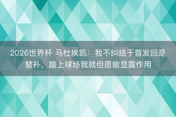 2026世界杯 马杜埃凯:我不纠结于首发回是替补,踏上球场我就但愿能显露作用
