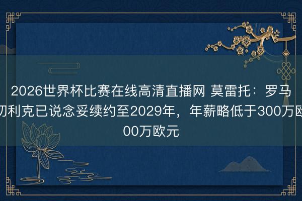 2026世界杯比赛在线高清直播网 莫雷托：罗马和切利克已说念妥续约至2029年，年薪略低于300万欧元