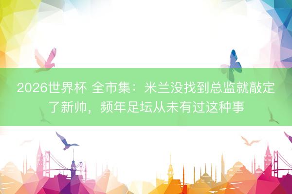 2026世界杯 全市集：米兰没找到总监就敲定了新帅，频年足坛从未有过这种事