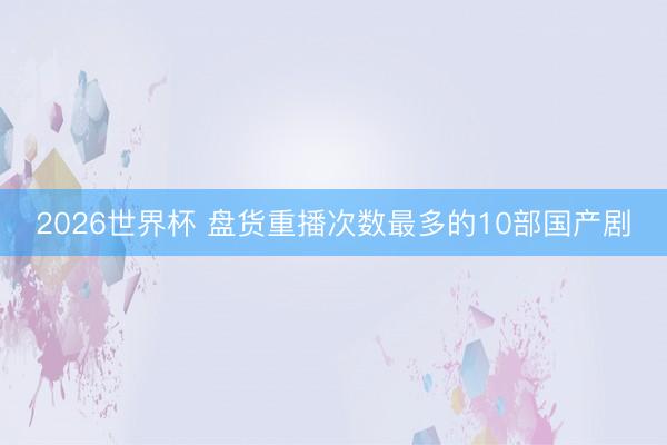 2026世界杯 盘货重播次数最多的10部国产剧